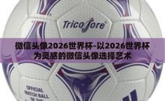 微信头像2026世界杯-以2026世界杯为灵感的微信头像选择艺术
