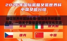 微信世界杯国旗头像-微信世界杯国旗头像，一场关于集体荣誉感与文化交流的大赛