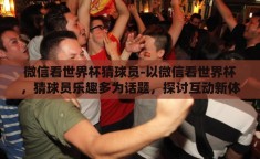 微信看世界杯猜球员-以微信看世界杯，猜球员乐趣多为话题，探讨互动新体验