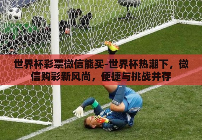 世界杯彩票微信能买-世界杯热潮下,微信购彩新风尚,便捷与挑战并存 世界杯彩票微信能买-世界杯热潮下,微信购彩新风尚,便捷与挑战并存