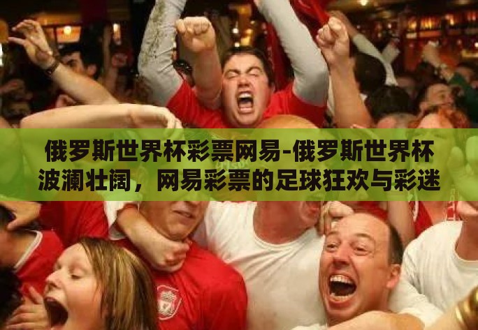 俄罗斯世界杯彩票网易-俄罗斯世界杯波澜壮阔,网易彩票的足球狂欢与彩迷风采 俄罗斯世界杯彩票网易-俄罗斯世界杯波澜壮阔,网易彩票的足球狂欢与彩迷风采