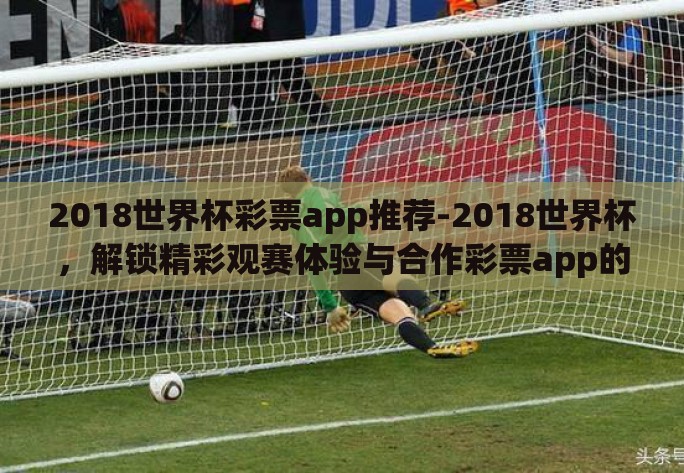 2018世界杯彩票app推荐-2018世界杯，解锁精彩观赛体验与合作彩票app的智慧选择