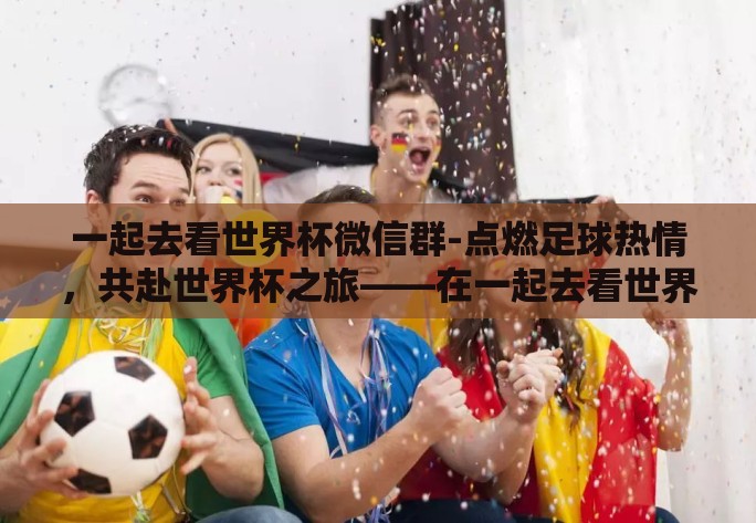 一起去看世界杯微信群-点燃足球热情,共赴世界杯之旅——在一起去看世界杯微信群的日子 一起去看世界杯微信群-点燃足球热情,共赴世界杯之旅——在一起去看世界杯微信群的日子