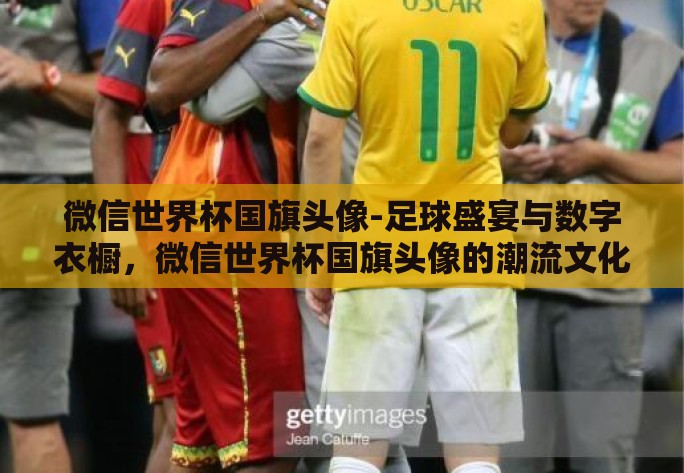 微信世界杯国旗头像-足球盛宴与数字衣橱，微信世界杯国旗头像的潮流文化