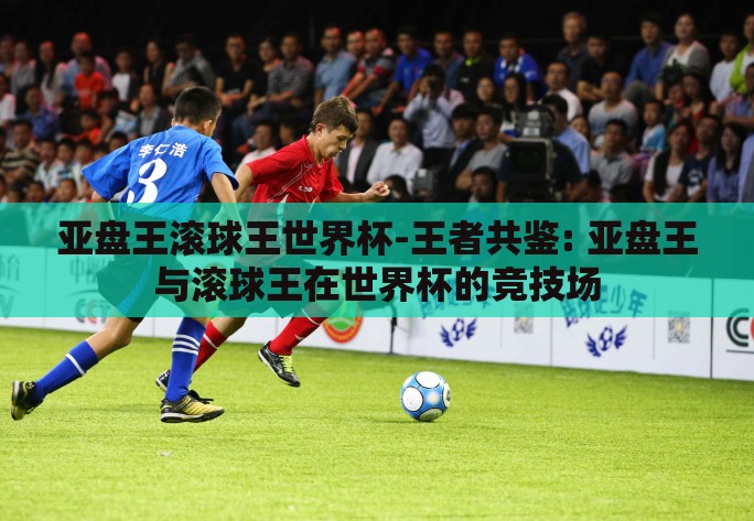 亚盘王滚球王世界杯-王者共鉴: 亚盘王与滚球王在世界杯的竞技场