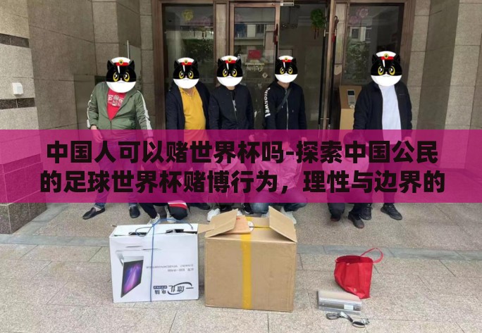 中国人可以赌世界杯吗-探索中国公民的足球世界杯赌博行为，理性与边界的考量